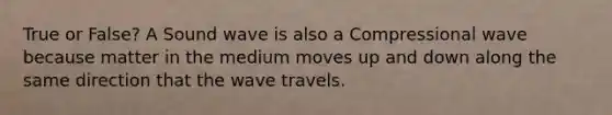 True or False? A Sound wave is also a Compressional wave because matter in the medium moves up and down along the same direction that the wave travels.