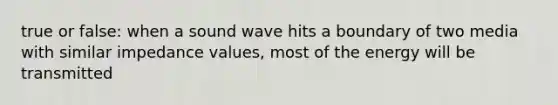 true or false: when a sound wave hits a boundary of two media with similar impedance values, most of the energy will be transmitted