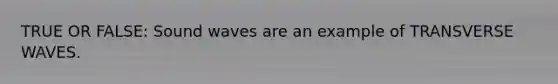 TRUE OR FALSE: Sound waves are an example of TRANSVERSE WAVES.