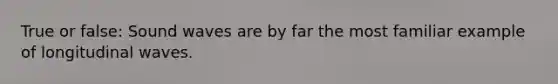 True or false: Sound waves are by far the most familiar example of longitudinal waves.