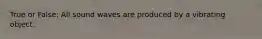 True or False: All sound waves are produced by a vibrating object.
