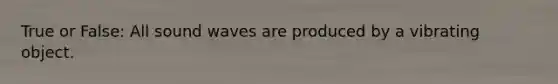 True or False: All sound waves are produced by a vibrating object.