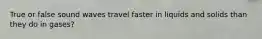 True or false sound waves travel faster in liquids and solids than they do in gases?