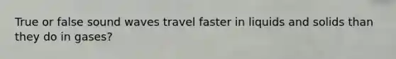True or false sound waves travel faster in liquids and solids than they do in gases?