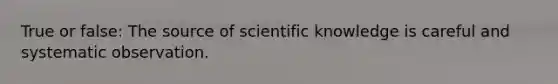 True or false: The source of scientific knowledge is careful and systematic observation.