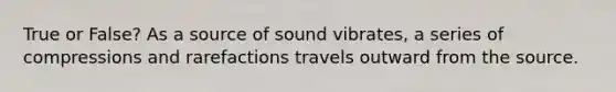 True or False? As a source of sound vibrates, a series of compressions and rarefactions travels outward from the source.