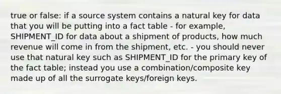 true or false: if a source system contains a natural key for data that you will be putting into a fact table - for example, SHIPMENT_ID for data about a shipment of products, how much revenue will come in from the shipment, etc. - you should never use that natural key such as SHIPMENT_ID for the primary key of the fact table; instead you use a combination/composite key made up of all the surrogate keys/foreign keys.