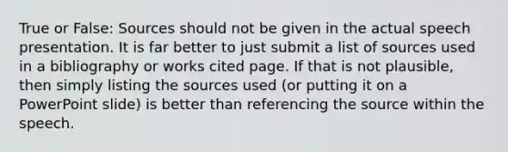 True or False: Sources should not be given in the actual speech presentation. It is far better to just submit a list of sources used in a bibliography or works cited page. If that is not plausible, then simply listing the sources used (or putting it on a PowerPoint slide) is better than referencing the source within the speech.