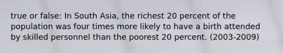 true or false: In South Asia, the richest 20 percent of the population was four times more likely to have a birth attended by skilled personnel than the poorest 20 percent. (2003-2009)