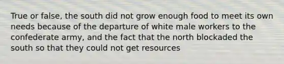 True or false, the south did not grow enough food to meet its own needs because of the departure of white male workers to the confederate army, and the fact that the north blockaded the south so that they could not get resources