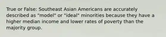 True or False: Southeast Asian Americans are accurately described as "model" or "ideal" minorities because they have a higher median income and lower rates of poverty than the majority group.