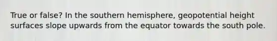 True or false? In the southern hemisphere, geopotential height surfaces slope upwards from the equator towards the south pole.