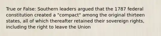 True or False: Southern leaders argued that the 1787 federal constitution created a "compact" among the original thirteen states, all of which thereafter retained their sovereign rights, including the right to leave the Union