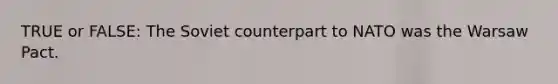 TRUE or FALSE: The Soviet counterpart to NATO was the Warsaw Pact.