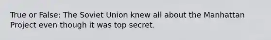 True or False: The Soviet Union knew all about the Manhattan Project even though it was top secret.