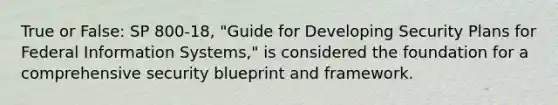 True or False: SP 800-18, "Guide for Developing Security Plans for Federal Information Systems," is considered the foundation for a comprehensive security blueprint and framework.