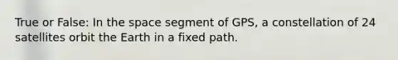 True or False: In the space segment of GPS, a constellation of 24 satellites orbit the Earth in a fixed path.