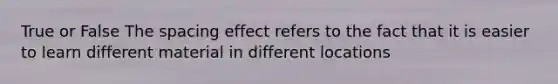 True or False The spacing effect refers to the fact that it is easier to learn different material in different locations