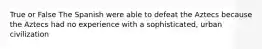 True or False The Spanish were able to defeat the Aztecs because the Aztecs had no experience with a sophisticated, urban civilization