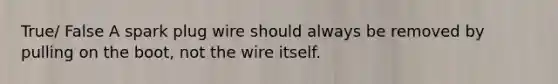 True/ False A spark plug wire should always be removed by pulling on the boot, not the wire itself.