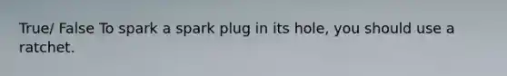 True/ False To spark a spark plug in its hole, you should use a ratchet.