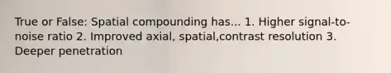 True or False: Spatial compounding has... 1. Higher signal-to-noise ratio 2. Improved axial, spatial,contrast resolution 3. Deeper penetration