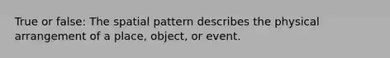 True or false: The spatial pattern describes the physical arrangement of a place, object, or event.