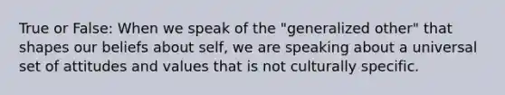 True or False: When we speak of the "generalized other" that shapes our beliefs about self, we are speaking about a universal set of attitudes and values that is not culturally specific.