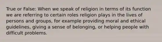 True or False: When we speak of religion in terms of its function we are referring to certain roles religion plays in the lives of persons and groups, for example providing moral and ethical guidelines, giving a sense of belonging, or helping people with difficult problems.