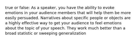 true or false: As a speaker, you have the ability to evoke emotions in your audience members that will help them be more easily persuaded. Narratives about specific people or objects are a highly effective way to get your audience to feel emotions about the topic of your speech. They work much better than a broad statistic or sweeping generalization