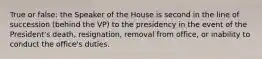 True or false: the Speaker of the House is second in the line of succession (behind the VP) to the presidency in the event of the President's death, resignation, removal from office, or inability to conduct the office's duties.