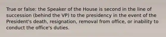 True or false: the Speaker of the House is second in the line of succession (behind the VP) to the presidency in the event of the President's death, resignation, removal from office, or inability to conduct the office's duties.