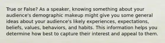 True or False? As a speaker, knowing something about your audience's demographic makeup might give you some general ideas about your audience's likely experiences, expectations, beliefs, values, behaviors, and habits. This information helps you determine how best to capture their interest and appeal to them.