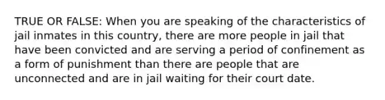 TRUE OR FALSE: When you are speaking of the characteristics of jail inmates in this country, there are more people in jail that have been convicted and are serving a period of confinement as a form of punishment than there are people that are unconnected and are in jail waiting for their court date.