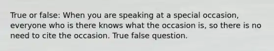 True or false: When you are speaking at a special occasion, everyone who is there knows what the occasion is, so there is no need to cite the occasion. True false question.