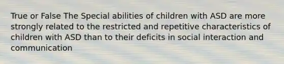 True or False The Special abilities of children with ASD are more strongly related to the restricted and repetitive characteristics of children with ASD than to their deficits in social interaction and communication