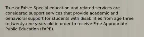 True or False: Special education and related services are considered support services that provide academic and behavioral support for students with disabilities from age three to twenty-one years old in order to receive Free Appropriate Public Education (FAPE).