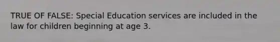 TRUE OF FALSE: Special Education services are included in the law for children beginning at age 3.