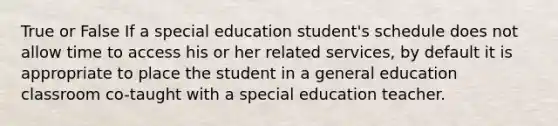 True or False If a special education student's schedule does not allow time to access his or her related services, by default it is appropriate to place the student in a general education classroom co-taught with a special education teacher.