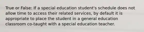 True or False: If a special education student's schedule does not allow time to access their related services, by default it is appropriate to place the student in a general education classroom co-taught with a special education teacher.