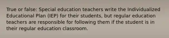 True or false: Special education teachers write the Individualized Educational Plan (IEP) for their students, but regular education teachers are responsible for following them if the student is in their regular education classroom.