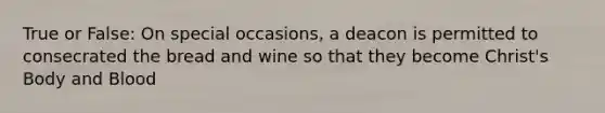 True or False: On special occasions, a deacon is permitted to consecrated the bread and wine so that they become Christ's Body and Blood