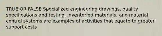 TRUE OR FALSE Specialized engineering drawings, quality specifications and testing, inventoried materials, and material control systems are examples of activities that equate to greater support costs