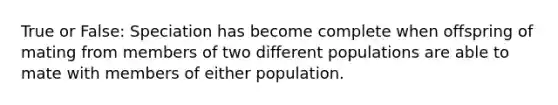 True or False: Speciation has become complete when offspring of mating from members of two different populations are able to mate with members of either population.