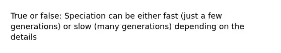 True or false: Speciation can be either fast (just a few generations) or slow (many generations) depending on the details