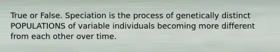 True or False. Speciation is the process of genetically distinct POPULATIONS of variable individuals becoming more different from each other over time.