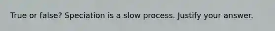 True or false? Speciation is a slow process. Justify your answer.