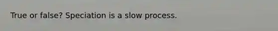 True or false? Speciation is a slow process.