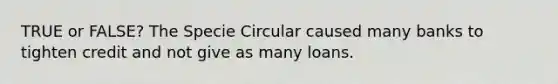 TRUE or FALSE? The Specie Circular caused many banks to tighten credit and not give as many loans.