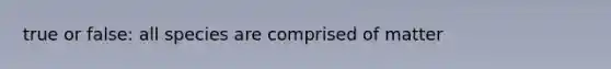 true or false: all species are comprised of matter